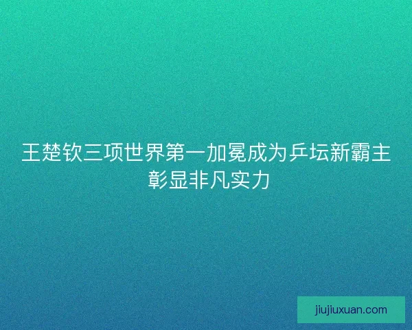 王楚钦三项世界第一加冕成为乒坛新霸主 彰显非凡实力