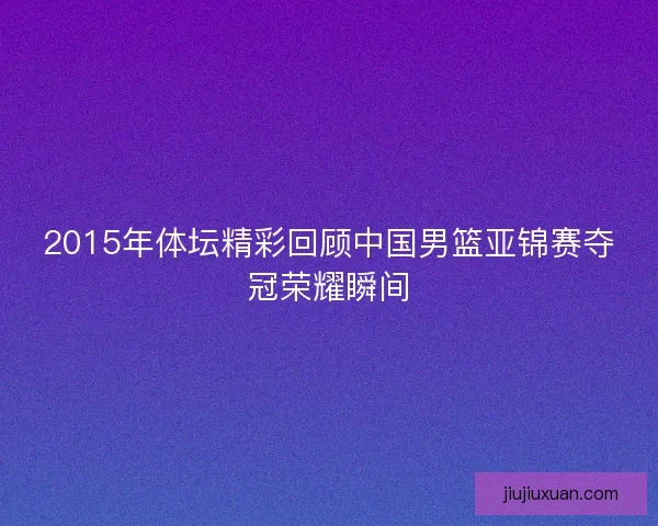 2015年体坛精彩回顾中国男篮亚锦赛夺冠荣耀瞬间