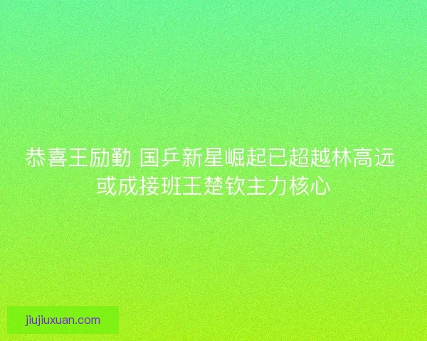 恭喜王励勤 国乒新星崛起已超越林高远 或成接班王楚钦主力核心