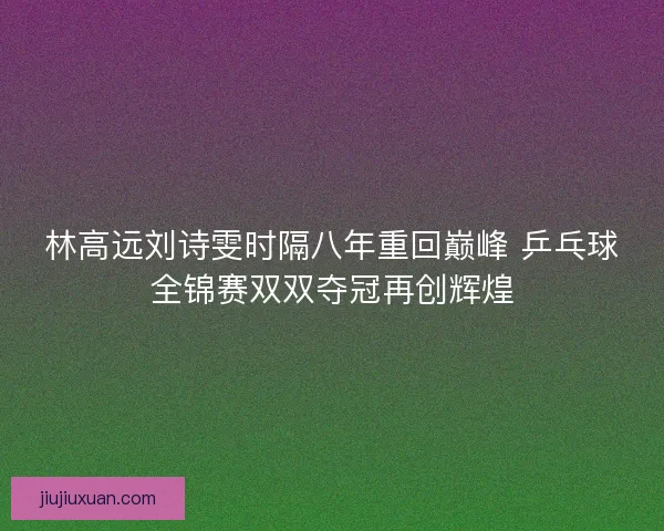 林高远刘诗雯时隔八年重回巅峰 乒乓球全锦赛双双夺冠再创辉煌