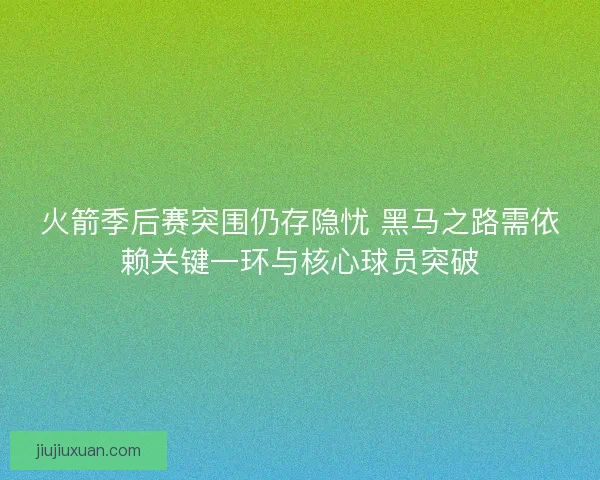 火箭季后赛突围仍存隐忧 黑马之路需依赖关键一环与核心球员突破