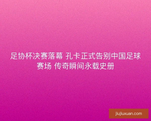足协杯决赛落幕 孔卡正式告别中国足球赛场 传奇瞬间永载史册