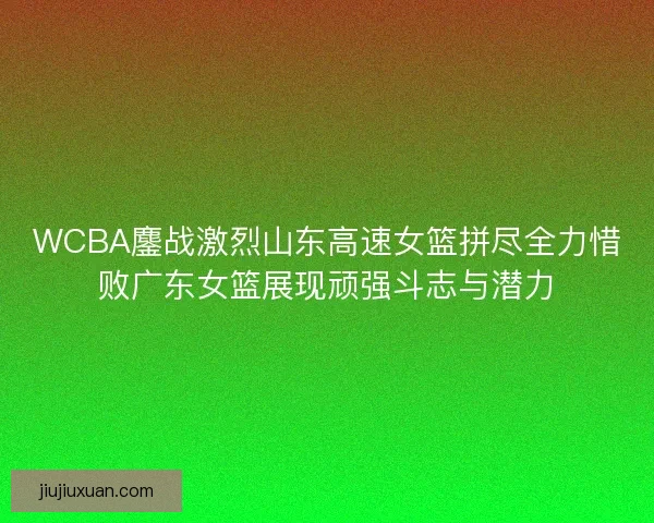 WCBA鏖战激烈山东高速女篮拼尽全力惜败广东女篮展现顽强斗志与潜力