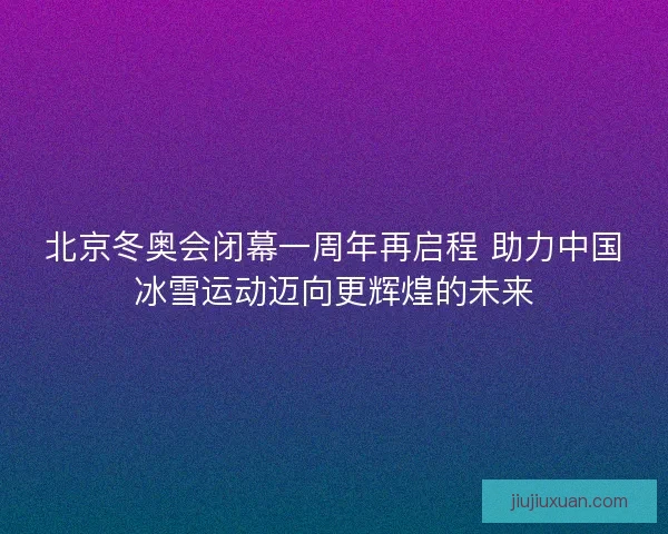 北京冬奥会闭幕一周年再启程 助力中国冰雪运动迈向更辉煌的未来 北京冬奥会闭幕一周年再启程 助力中国冰雪运动迈向更辉煌的未来