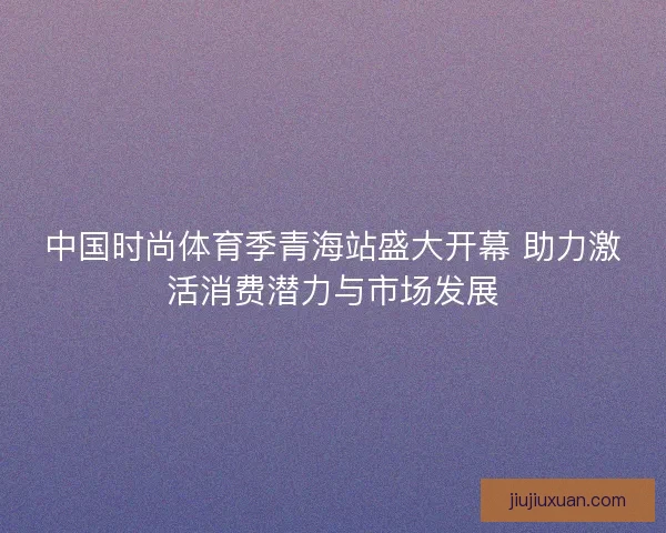 中国时尚体育季青海站盛大开幕 助力激活消费潜力与市场发展