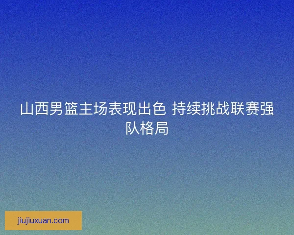 山西男篮主场表现出色 持续挑战联赛强队格局