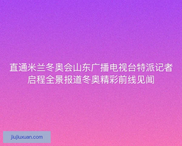 直通米兰冬奥会山东广播电视台特派记者启程全景报道冬奥精彩前线见闻