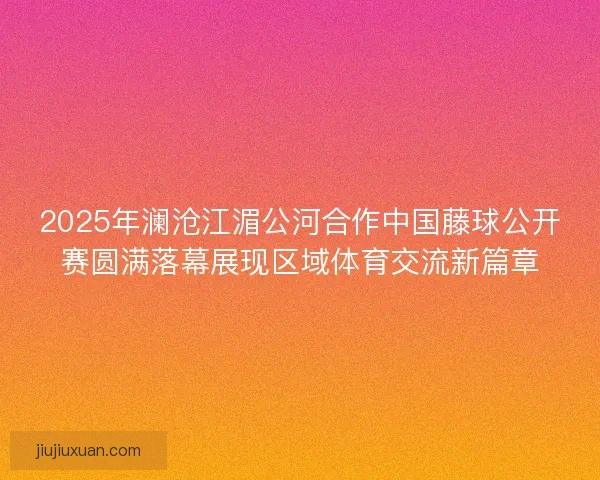2025年澜沧江湄公河合作中国藤球公开赛圆满落幕展现区域体育交流新篇章 2025年澜沧江湄公河合作中国藤球公开赛圆满落幕展现区域体育交流新篇章