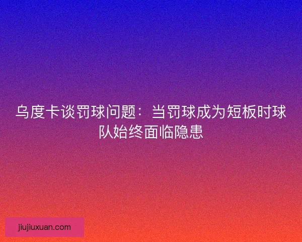 乌度卡谈罚球问题:当罚球成为短板时球队始终面临隐患 乌度卡谈罚球问题:当罚球成为短板时球队始终面临隐患