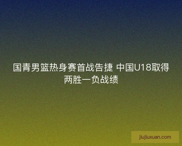 国青男篮热身赛首战告捷 中国U18取得两胜一负战绩 国青男篮热身赛首战告捷 中国U18取得两胜一负战绩