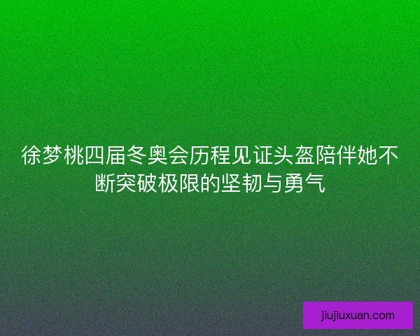徐梦桃四届冬奥会历程见证头盔陪伴她不断突破极限的坚韧与勇气