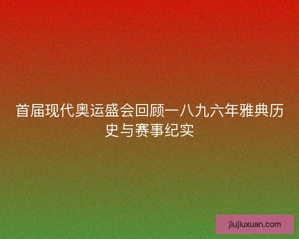 首届现代奥运盛会回顾一八九六年雅典历史与赛事纪实 首届现代奥运盛会回顾一八九六年雅典历史与赛事纪实