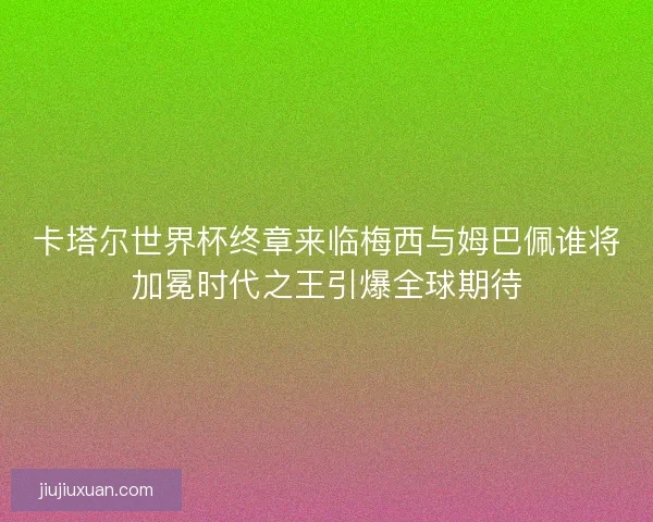 卡塔尔世界杯终章来临梅西与姆巴佩谁将加冕时代之王引爆全球期待