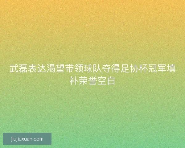 武磊表达渴望带领球队夺得足协杯冠军填补荣誉空白 武磊表达渴望带领球队夺得足协杯冠军填补荣誉空白