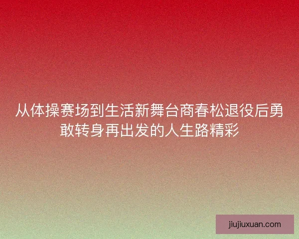 从体操赛场到生活新舞台商春松退役后勇敢转身再出发的人生路精彩 从体操赛场到生活新舞台商春松退役后勇敢转身再出发的人生路精彩
