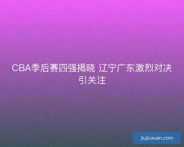 CBA季后赛四强揭晓 辽宁广东激烈对决引关注