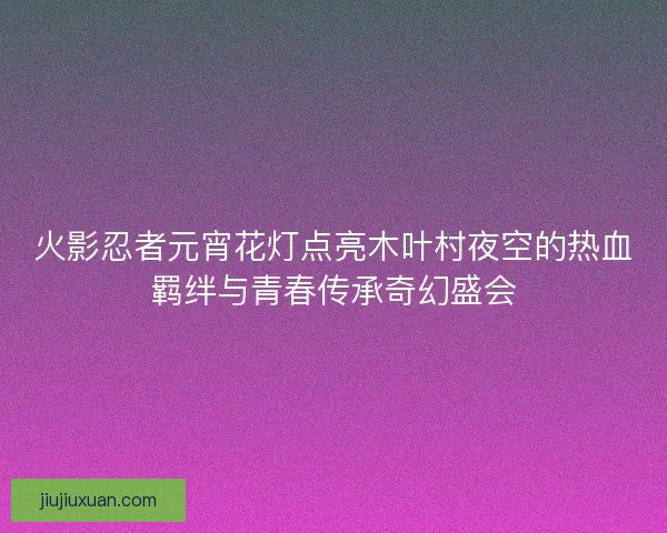 火影忍者元宵花灯点亮木叶村夜空的热血羁绊与青春传承奇幻盛会 火影忍者元宵花灯点亮木叶村夜空的热血羁绊与青春传承奇幻盛会