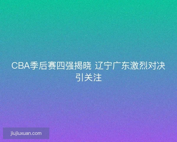 CBA季后赛四强揭晓 辽宁广东激烈对决引关注 CBA季后赛四强揭晓 辽宁广东激烈对决引关注