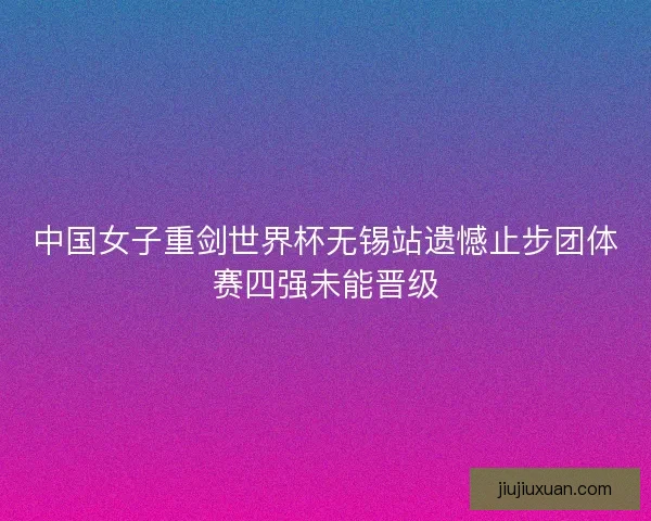 中国女子重剑世界杯无锡站遗憾止步团体赛四强未能晋级 中国女子重剑世界杯无锡站遗憾止步团体赛四强未能晋级