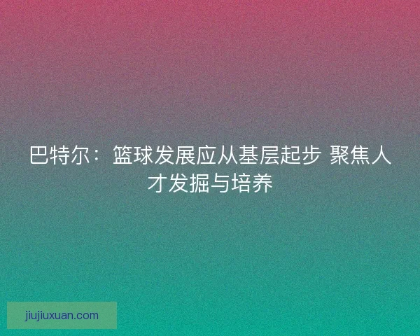 巴特尔：篮球发展应从基层起步 聚焦人才发掘与培养