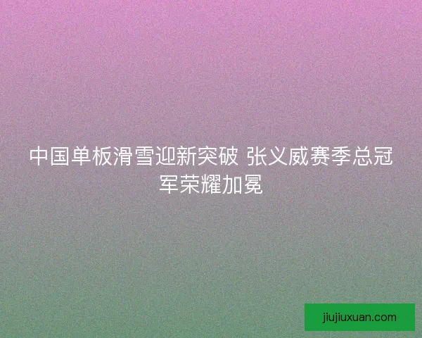 中国单板滑雪迎新突破 张义威赛季总冠军荣耀加冕