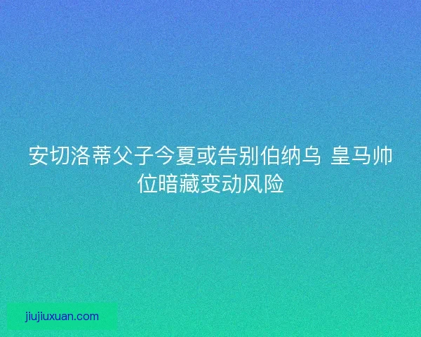 安切洛蒂父子今夏或告别伯纳乌 皇马帅位暗藏变动风险